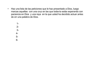 Haz una lista de las peticiones que le haz presentado a Dios, luego marcas aquellas  con una cruz en las que todavía estás esperando con paciencia en Dios  y una raya  en la que usted ha decidido actuar antes de oír una palabra de Dios. 1- 2- 3-  4- 5- 6- 