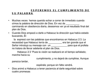 ESPEREMOS EL CUMPLIMIENTO DE SU PALABRA Muchas veces  hemos querido echar a correr de inmediato cuando oímos la palabra de dirección de Dios. En vez de ___________ caminando en obediencia diaria, deseamos ver ya el resultado final del plan de Dios. Cuando Dios empezó a darle a Habacuc la dirección que había estado buscando, Èl la  expresó con las palabras que encontramos en Habacuc 2:3. La necesidad que Habacuc tenía de ___________ era tan grande que el Señor introdujo su mensaje con  un _____________ para que el profeta no tratara de llevar adelante el plan de Dios. Habacuc 2:3 “Pues la visión se realizará en el tiempo señalado; marcha hacia su cumplimiento, y no dejará de cumplirse. Aunque parezca tardar, espérala; porque sin falta vendrá. Dios animó a Habacuc a tener paciencia al darle seguridad sobre cuatro promesas específicas relacionadas con la visión que estaba a punto de revelar. 