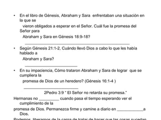 En el libro de Génesis, Abraham y Sara  enfrentaban una situación en la que se  vieron obligados a esperar en el Señor. Cuál fue la promesa del Señor para Abraham y Sara en Génesis 18:9-18? ____________________________________________________ Según Génesis 21:1-2, Cuándo llevó Dios a cabo lo que les había hablado a Abraham y Sara? __________________________ En su impaciencia, Cómo trataron Abraham y Sara de lograr  que se cumpliera la promesa de Dios de un heredero? (Génesis 16:1-4 ) ___________________________ 2Pedro 3:9 “ El Señor no retarda su promesa.” Hermanas no __________ cuando pasa el tiempo esperando ver el cumplimiento de la  promesa de Dios. Permanezca firme y camine a diario en _____________a Dios.  Podemos  liberarnos de la carga de tratar de hacer que las cosas sucedan cuando sabemos que Èl  promete cumplir su propia _____________. 