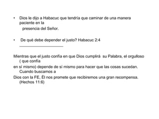 Dios le dijo a Habacuc que tendría que caminar de una manera paciente en la presencia del Señor. De qué debe depender el justo? Habacuc 2:4  ______________________ Mientras que el justo confía en que Dios cumplirá  su Palabra, el orgulloso ( que confía en sí mismo) depende de sí mismo para hacer que las cosas sucedan. Cuando buscamos a Dios con la FE, Èl nos promete que recibiremos una gran recompensa.  (Hechos 11:6) 