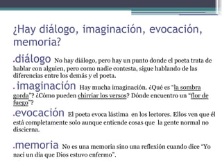 ¿Hay diálogo, imaginación, evocación,
memoria?
●   diálogo    No hay diálogo, pero hay un punto donde el poeta trata de
hablar con alguien, pero como nadie contesta, sigue hablando de las
diferencias entre los demás y el poeta.
●   imaginación       Hay mucha imaginación. ¿Qué es “la sombra
gorda”? ¿Cómo pueden chirriar los versos? Dónde encuentro un “flor de
fuego”?
●   evocación     El poeta evoca lástima en los lectores. Ellos ven que él
está completamente solo aunque entiende cosas que la gente normal no
discierna.

●   memoria       No es una memoria sino una reflexión cuando dice “Yo
nací un día que Dios estuvo enfermo”.
 