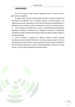 Proyecto Esperi
- 173 -
CONCLUSIONES
De todo lo dicho en esta ponencia, podemos concluir, sin mucho temor a
equivocarnos, lo siguiente:
1. El objetivo último de todo nuestro trabajo educativo no puede centrarse en la
transmisión de contenidos, sino en aprender nosotros y enseñar después a las
generaciones jóvenes, sobre todo a los que tienen trastornos de comportamiento, a
relacionarse como personas, es decir, asertivamente, es decir con eficacia y justicia.
2. Para conseguir esa relación eficaz y justa, es imprescindible el aprendizaje de
habilidades cognitivas, el desarrollo de la inteligencia emocional y la adquisición
voluntaria de valores morales: para conseguir esos tres objetivos, existen métodos y
programas eficaces.
3. Ante la inhibición o pasotismo de algunos menores, nuestra respuesta
educativa debe ser enseñarles Motivación y los valores necesarios para ella. Ante la
agresividad de muchos menores, nuestra respuesta educativa debe ser enseñarles a
buscar soluciones alternativas, a pensar consecuencialmente, a ponerse en el lugar
del otro, y a tener siempre presentes los valores morales.
 