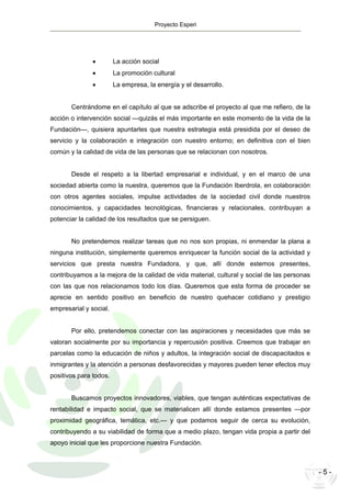 Proyecto Esperi
- 5 -
• La acción social
• La promoción cultural
• La empresa, la energía y el desarrollo.
Centrándome en el capítulo al que se adscribe el proyecto al que me refiero, de la
acción o intervención social —quizás el más importante en este momento de la vida de la
Fundación—, quisiera apuntarles que nuestra estrategia está presidida por el deseo de
servicio y la colaboración e integración con nuestro entorno; en definitiva con el bien
común y la calidad de vida de las personas que se relacionan con nosotros.
Desde el respeto a la libertad empresarial e individual, y en el marco de una
sociedad abierta como la nuestra, queremos que la Fundación Iberdrola, en colaboración
con otros agentes sociales, impulse actividades de la sociedad civil donde nuestros
conocimientos, y capacidades tecnológicas, financieras y relacionales, contribuyan a
potenciar la calidad de los resultados que se persiguen.
No pretendemos realizar tareas que no nos son propias, ni enmendar la plana a
ninguna institución, simplemente queremos enriquecer la función social de la actividad y
servicios que presta nuestra Fundadora, y que, allí donde estemos presentes,
contribuyamos a la mejora de la calidad de vida material, cultural y social de las personas
con las que nos relacionamos todo los días. Queremos que esta forma de proceder se
aprecie en sentido positivo en beneficio de nuestro quehacer cotidiano y prestigio
empresarial y social.
Por ello, pretendemos conectar con las aspiraciones y necesidades que más se
valoran socialmente por su importancia y repercusión positiva. Creemos que trabajar en
parcelas como la educación de niños y adultos, la integración social de discapacitados e
inmigrantes y la atención a personas desfavorecidas y mayores pueden tener efectos muy
positivos para todos.
Buscamos proyectos innovadores, viables, que tengan auténticas expectativas de
rentabilidad e impacto social, que se materialicen allí donde estamos presentes —por
proximidad geográfica, temática, etc.— y que podamos seguir de cerca su evolución,
contribuyendo a su viabilidad de forma que a medio plazo, tengan vida propia a partir del
apoyo inicial que les proporcione nuestra Fundación.
 