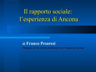 Il rapporto sociale:  l’esperienza di Ancona di  Franco Pesaresi  Dirigente servizi sociale ed educativi del Comune di Ancona 