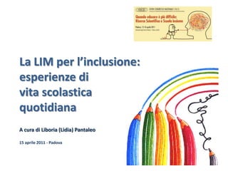 La LIM per l’inclusione: esperienze di vita scolastica quotidiana  A cura di Liboria (Lidia) Pantaleo 15 aprile 2011 - Padova 1 