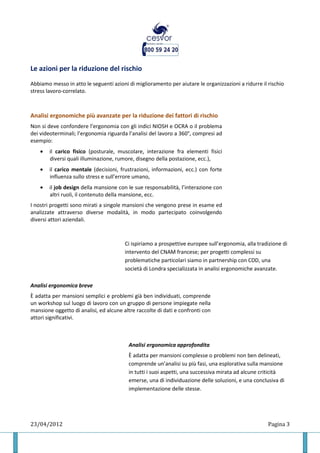 Le azioni per la riduzione del rischio
Abbiamo messo in atto le seguenti azioni di miglioramento per aiutare le organizzazioni a ridurre il rischio
stress lavoro-correlato.



Analisi ergonomiche più avanzate per la riduzione dei fattori di rischio
Non si deve confondere l’ergonomia con gli indici NIOSH e OCRA o il problema
dei videoterminali; l’ergonomia riguarda l’analisi del lavoro a 360°, compresi ad
esempio:
    •   il carico fisico (posturale, muscolare, interazione fra elementi fisici
        diversi quali illuminazione, rumore, disegno della postazione, ecc.),
    •   il carico mentale (decisioni, frustrazioni, informazioni, ecc.) con forte
        influenza sullo stress e sull’errore umano,
    •   il job design della mansione con le sue responsabilità, l’interazione con
        altri ruoli, il contenuto della mansione, ecc.
I nostri progetti sono mirati a singole mansioni che vengono prese in esame ed
analizzate attraverso diverse modalità, in modo partecipato coinvolgendo
diversi attori aziendali.



                                        Ci ispiriamo a prospettive europee sull’ergonomia, alla tradizione di
                                        intervento del CNAM francese; per progetti complessi su
                                        problematiche particolari siamo in partnership con CDD, una
                                        società di Londra specializzata in analisi ergonomiche avanzate.

Analisi ergonomica breve
È adatta per mansioni semplici e problemi già ben individuati, comprende
un workshop sul luogo di lavoro con un gruppo di persone impiegate nella
mansione oggetto di analisi, ed alcune altre raccolte di dati e confronti con
attori significativi.



                                         Analisi ergonomica approfondita
                                         È adatta per mansioni complesse o problemi non ben delineati,
                                         comprende un’analisi su più fasi, una esplorativa sulla mansione
                                         in tutti i suoi aspetti, una successiva mirata ad alcune criticità
                                         emerse, una di individuazione delle soluzioni, e una conclusiva di
                                         implementazione delle stesse.




23/04/2012                                                                                           Pagina 3
 