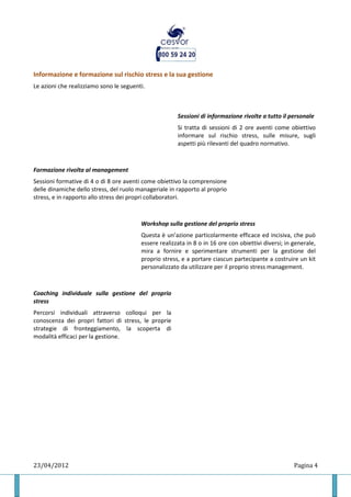 Informazione e formazione sul rischio stress e la sua gestione
Le azioni che realizziamo sono le seguenti.



                                                       Sessioni di informazione rivolte a tutto il personale
                                                       Si tratta di sessioni di 2 ore aventi come obiettivo
                                                       informare sul rischio stress, sulle misure, sugli
                                                       aspetti più rilevanti del quadro normativo.



Formazione rivolta al management
Sessioni formative di 4 o di 8 ore aventi come obiettivo la comprensione
delle dinamiche dello stress, del ruolo manageriale in rapporto al proprio
stress, e in rapporto allo stress dei propri collaboratori.



                                         Workshop sulla gestione del proprio stress
                                         Questa è un’azione particolarmente efficace ed incisiva, che può
                                         essere realizzata in 8 o in 16 ore con obiettivi diversi; in generale,
                                         mira a fornire e sperimentare strumenti per la gestione del
                                         proprio stress, e a portare ciascun partecipante a costruire un kit
                                         personalizzato da utilizzare per il proprio stress management.



Coaching individuale sulla gestione del proprio
stress
Percorsi individuali attraverso colloqui per la
conoscenza dei propri fattori di stress, le proprie
strategie di fronteggiamento, la scoperta di
modalità efficaci per la gestione.




23/04/2012                                                                                            Pagina 4
 