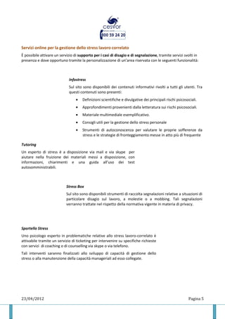 Servizi online per la gestione dello stress lavoro correlato
È possibile attivare un servizio di supporto per i casi di disagio e di segnalazione, tramite servizi svolti in
presenza e dove opportuno tramite la personalizzazione di un’area riservata con le seguenti funzionalità:



                             Infostress
                             Sul sito sono disponibili dei contenuti informativi rivolti a tutti gli utenti. Tra
                             questi contenuti sono presenti:
                                  •   Definizioni scientifiche e divulgative dei principali rischi psicosociali.
                                  •   Approfondimenti provenienti dalla letteratura sui rischi psicosociali.
                                  •   Materiale multimediale esemplificativo.
                                  •   Consigli utili per la gestione dello stress personale
                                  •   Strumenti di autoconoscenza per valutare le proprie sofferenze da
                                      stress e le strategie di fronteggiamento messe in atto più di frequente

Tutoring
Un esperto di stress è a disposizione via mail e via skype per
aiutare nella fruizione dei materiali messi a disposizione, con
informazioni, chiarimenti e una guida all’uso dei test
autosomministrabili.



                            Stress Box
                            Sul sito sono disponibili strumenti di raccolta segnalazioni relative a situazioni di
                            particolare disagio sul lavoro, a molestie o a mobbing. Tali segnalazioni
                            verranno trattate nel rispetto della normativa vigente in materia di privacy.




Sportello Stress
Uno psicologo esperto in problematiche relative allo stress lavoro-correlato è
attivabile tramite un servizio di ticketing per intervenire su specifiche richieste
con servizi di coaching o di counselling via skype o via telefono.
Tali interventi saranno finalizzati allo sviluppo di capacità di gestione dello
stress o alla manutenzione della capacità manageriali ad esso collegate.




23/04/2012                                                                                                Pagina 5
 