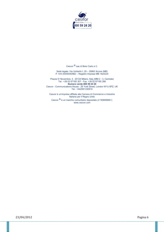 Cesvor ® sas di Bisio Carlo e C.

                      Sede legale: Via Umberto I, 20 – 20862 Arcore (MB)
                     P. IVA 05459350962 – Registro Imprese MB 1824224

                Piazza IV Novembre, 4 - 20124 Milano, Italy (MM 2 - 3, Centrale)
                        Tel.: +39 02 67165 307 - Fax: +39 02 67165 266
                                  Numero verde 800 59 24 20
             Cesvor - Communications House - 26 York Street, London W1U 6PZ, UK
                                      Tel.: +442081330910

               Cesvor è un'impresa affiliata alla Camera di Commercio e Industria
                                  Italiana per il Regno Unito
                Cesvor ® è un marchio comunitario depositato (n° 008906661)
                                       www.cesvor.com




23/04/2012                                                                          Pagina 6
 