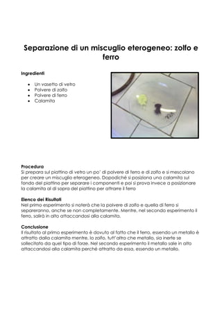 Separazione di un miscuglio eterogeneo: zolfo e
                      ferro

Ingredienti

      Un vasetto di vetro
      Polvere di zolfo
      Polvere di ferro
      Calamita




Procedura
Si prepara sul piattino di vetro un po’ di polvere di ferro e di zolfo e si mescolano
per creare un miscuglio eterogeneo. Dopodiché si posiziona una calamita sul
fondo del piattino per separare i componenti e poi si prova invece a posizionare
la calamita al di sopra del piattino per attrarre il ferro

Elenco dei Risultati
Nel primo esperimento si noterà che la polvere di zolfo e quella di ferro si
separeranno, anche se non completamente. Mentre, nel secondo esperimento il
ferro, salirà in alto attaccandosi alla calamita.

Conclusione
Il risultato al primo esperimento è dovuto al fatto che il ferro, essendo un metallo è
attratto dalla calamita mentre, lo zolfo, tutt’altro che metallo, sia inerte se
sollecitato da quel tipo di forze. Nel secondo esperimento il metallo sale in alto
attaccandosi alla calamita perché attratto da essa, essendo un metallo.
 