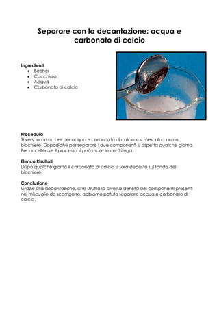 Separare con la decantazione: acqua e
                carbonato di calcio


Ingredienti
      Becher
      Cucchiaio
      Acqua
      Carbonato di calcio




Procedura
Si versano in un becher acqua e carbonato di calcio e si mescola con un
bicchiere. Dopodichè per separare i due componenti si aspetta qualche giorno.
Per accellerare il processo si può usare la centrifuga.

Elenco Risultati
Dopo qualche giorno il carbonato di calcio si sarà deposto sul fondo del
bicchiere.

Conclusione
Grazie alla decantazione, che sfrutta la diversa densità dei componenti presenti
nel miscuglio da scomporre, abbiamo potuto separare acqua e carbonato di
calcio.
 
