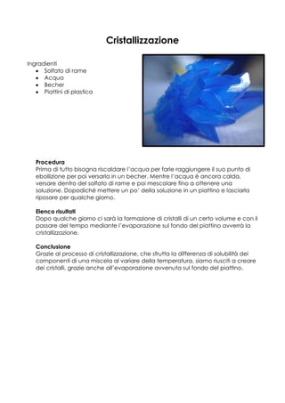 Cristallizzazione

Ingradienti
      Solfato di rame
      Acqua
      Becher
      Piattini di plastica




   Procedura
   Prima di tutto bisogna riscaldare l’acqua per farle raggiungere il suo punto di
   ebollizione per poi versarla in un becher. Mentre l’acqua è ancora calda,
   versare dentro del solfato di rame e poi mescolare fino a ottenere una
   soluzione. Dopodiché mettere un po’ della soluzione in un piattino e lasciarla
   riposare per qualche giorno.

   Elenco risultati
   Dopo qualche giorno ci sarà la formazione di cristalli di un certo volume e con il
   passare del tempo mediante l’evaporazione sul fondo del piattino avverrà la
   cristallizzazione.

   Conclusione
   Grazie al processo di cristallizzazione, che sfrutta la differenza di solubilità dei
   componenti di una miscela al variare della temperatura, siamo riusciti a creare
   dei cristalli, grazie anche all’evaporazione avvenuta sul fondo del piattino.
 