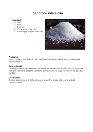Separare sale e olio

   Ingredienti
         Sale
         Olio
         Becher
         Cubetto di ghiaccio
         Vetrino per coprire il becher




Procedura
Metto nel becher sale e olio. Dopodiché sfrutto il metodo di separazione della
decantazione.

Elenco risultati
Utilizzando il metodo della decantazione, il sale va a fondo, perché non è solubile
nell’olio e quindi si possono separare completamente successivamente e con più
facilità

Conclusione
Questo esperimento è stato portato a buon fine grazie alla tecnica della
decantazione.
 