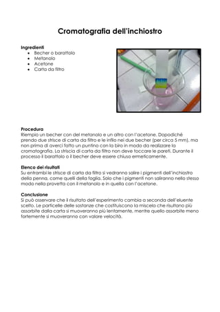 Cromatografia dell’inchiostro

Ingredienti
      Becher o barattolo
      Metanolo
      Acetone
      Carta da filtro




Procedura
Riempio un becher con del metanolo e un altro con l’acetone. Dopodiché
prendo due strisce di carta da filtro e le infilo nei due becher (per circa 5 mm), ma
non prima di averci fatto un puntino con la biro in modo da realizzare la
cromatografia. La striscia di carta da filtro non deve toccare le pareti. Durante il
processo il barattolo o il becher deve essere chiuso ermeticamente.

Elenco dei risultati
Su entrambi le strisce di carta da filtro si vedranno salire i pigmenti dell’inchiostro
della penna, come quelli della foglia. Solo che i pigmenti non saliranno nello stesso
modo nella provetta con il metanolo e in quella con l’acetone.

Conclusione
Si può osservare che il risultato dell’esperimento cambia a seconda dell’eluente
scelto. Le particelle delle sostanze che costituiscono la miscela che risultano più
assorbite dalla carta si muoveranno più lentamente, mentre quello assorbite meno
fortemente si muoveranno con valore velocità.
 