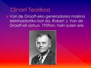    Van de Graaff-eko generadorea makina
    elektroestatiko bat da, Robert J. Van de
    Graaff-ek sortua, 1929an, hain zuzen ere.
 