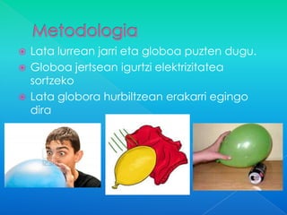  Lata lurrean jarri eta globoa puzten dugu.
 Globoa jertsean igurtzi elektrizitatea
  sortzeko
 Lata globora hurbiltzean erakarri egingo
  dira
 