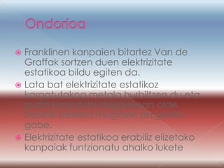  Franklinen kanpaien bitartez Van de
  Graffak sortzen duen elektrizitate
  estatikoa bildu egiten da.
 Lata bat elektrizitate estatikoz
  kargatutakoa metala hurbiltzen du eta
  guztiz kargatuta dagoenean alde
  batetik bestera mugitzen da gelditu
  gabe.
 Elektrizitate estatikoa erabiliz elizetako
  kanpaiak funtzionatu ahalko lukete
 