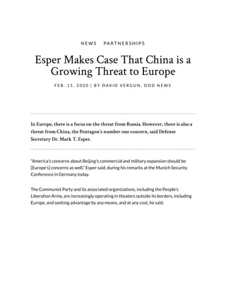 Esper Makes Case That China is a
Growing Threat to Europe
F E B . 1 5 , 2 0 2 0 | B Y D AV I D V E R G U N , D O D N E W S
N E W S   PA R T N E R S H I P S
In Europe, there is a focus on the threat from Russia. However, there is also a
threat from China, the Pentagon's number one concern, said Defense
Secretary Dr. Mark T. Esper.
"America's concerns about Beijing's commercial and military expansion should be
[Europe's] concerns as well," Esper said, during his remarks at the Munich Security
Conference in Germany today.
The Communist Party and its associated organizations, including the People's
Liberation Army, are increasingly operating in theaters outside its borders, including
Europe, and seeking advantage by any means, and at any cost, he said.
 