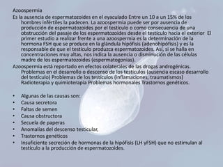 Azoospermia
Es la ausencia de espermatozoides en el eyaculado Entre un 10 a un 15% de los
hombres infértiles la padecen. La azoospermia puede ser por ausencia de
producción de espermatozoides por el testículo o como consecuencia de una
obstrucción del pasaje de los espermatozoides desde el testículo hacia el exterior El
primer estudio a realizar frente a una azoospermia es la determinación de la
hormona FSH que se produce en la glándula hipófisis (adenohipófisis) y es la
responsable de que el testículo produzca espermatozoides. Así, si se halla en
concentraciones muy altas, nos indica la ausencia o disminución de las células
madre de los espermatozoides (espermatogonias).
Azoospermia está reportado en efectos colaterales de las drogas androgénicas.
Problemas en el desarrollo o descenso de los testículos (ausencia escaso desarrollo
del testículo) Problemas de los testículos (inflamaciones, traumatismos)
Radioterapia y quimioterapia Problemas hormonales Trastornos genéticos.
•
•
•
•
•
•
•
•

Algunas de las causas son:
Causa secretora
Faltas de semen
Causa obstructora
Secuela de paperas
Anomalías del descenso testicular,
Trastornos genéticos
Insuficiente secreción de hormonas de la hipófisis (LH yFSH) que no estimulan al
testículo a la producción de espermatozoides.

 