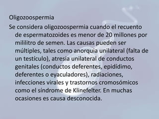 Oligozoospermia
Se considera oligozoospermia cuando el recuento
de espermatozoides es menor de 20 millones por
mililitro de semen. Las causas pueden ser
múltiples, tales como anorquia unilateral (falta de
un testículo), atresia unilateral de conductos
genitales (conductos deferentes, epidídimo,
deferentes o eyaculadores), radiaciones,
infecciones virales y trastornos cromosómicos
como el síndrome de Klinefelter. En muchas
ocasiones es causa desconocida.

 