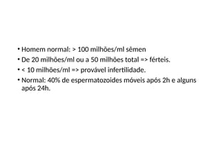 • Homem normal: > 100 milhões/ml sêmen
• De 20 milhões/ml ou a 50 milhões total => férteis.
• < 10 milhões/ml => provável infertilidade.
• Normal: 40% de espermatozoides móveis após 2h e alguns
após 24h.
 