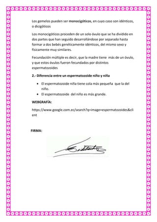 Los gemelos pueden ser monocigóticos, en cuyo caso son idénticos,
o dicigóticos
Los monocigóticos proceden de un solo óvulo que se ha dividido en
dos partes que han seguido desarrollándose por separado hasta
formar a dos bebés genéticamente idénticos, del mismo sexo y
físicamente muy similares.
Fecundación múltiple es decir, que la madre tiene más de un óvulo,
y que estos óvulos fueron fecundados por distintos
espermatozoides
2.- Diferencia entre un espermatozoide niño y niña
El espermatozoide niña tiene cola más pequeña que la del
niño.
El espermatozoide del niño es más grande.
WEBGRAFÍA:
https://www.google.com.ec/search?q=image+espermatozoides&cli
ent

FIRMA:

 