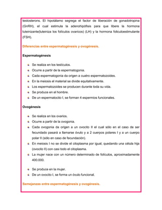 testosterons. El hipotálamo segrega el factor de liberación de gonadotropina
(GnRH), el cual estimula la adenohipófisis para que libere la hormona
luteinizante(luteiniza los folículos ovaricos) (LH) y la hormona foliculoestimulante
(FSH).
Diferencias entre espermatogénesis y ovogénesis.
Espermatogénesis
Se realiza en los testículos.
Ocurre a partir de la espermatogonia.
Cada espermatogonia da origen a cuatro espermatozoides.
En la meiosis el material se divide equitativamente.
Los espermatozoides se producen durante toda su vida.
Se produce en el hombre.
De un espermatocito I, se forman 4 espermios funcionales.
Ovogénesis
Se realiza en los ovarios.
Ocurre a partir de la ovogonia.
Cada ovogonia da origen a un ovocito II el cual sólo en el caso de ser
fecundado pasará a llamarse óvulo y a 2 cuerpos polares I y a un cuerpo
polar II (sólo en caso de fecundación).
En meiosis I no se divide el citoplasma por igual, quedando una célula hija
(ovocito II) con casi todo el citoplasma.
La mujer nace con un número determinado de folículos, aproximadamente
400.000.
Se produce en la mujer.
De un ovocito I, se forma un óvulo funcional.
Semejanzas entre espermatogénesis y ovogénesis.

 