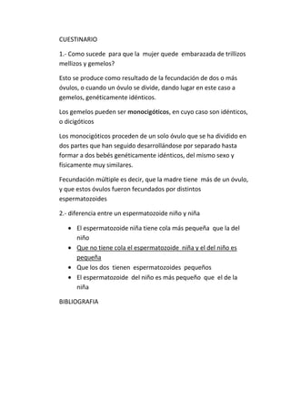 CUESTINARIO
1.- Como sucede para que la mujer quede embarazada de trillizos
mellizos y gemelos?
Esto se produce como resultado de la fecundación de dos o más
óvulos, o cuando un óvulo se divide, dando lugar en este caso a
gemelos, genéticamente idénticos.
Los gemelos pueden ser monocigóticos, en cuyo caso son idénticos,
o dicigóticos
Los monocigóticos proceden de un solo óvulo que se ha dividido en
dos partes que han seguido desarrollándose por separado hasta
formar a dos bebés genéticamente idénticos, del mismo sexo y
físicamente muy similares.
Fecundación múltiple es decir, que la madre tiene más de un óvulo,
y que estos óvulos fueron fecundados por distintos
espermatozoides
2.- diferencia entre un espermatozoide niño y niña
El espermatozoide niña tiene cola más pequeña que la del
niño
Que no tiene cola el espermatozoide niña y el del niño es
pequeña
Que los dos tienen espermatozoides pequeños
El espermatozoide del niño es más pequeño que el de la
niña
BIBLIOGRAFIA

 