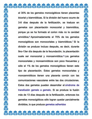 el 30% de los gemelos monocigóticos tienen placentas
bicorial y biamnióticas. Si la división del huevo ocurre de
3-8 días después de la fertilización, se traduce en
gemelos con placentación monocorial y biamniótica,
porque ya se ha formado el corion más no la cavidad
amniótica.6 Aproximadamente el 70% de los gemelos
monocigóticos son monocoriales y biamnióticos.7 Si la
división se produce incluso después, es decir, durante
9no-13er día después de la fecundación, la placentación
suele ser monocorial y monoamniótica.6 Los gemelos
monocoriales y monoamnióticos son poco frecuentes y
sólo el 1% de los gemelos monocigóticos tienen este
tipo de placentación. Estos gemelos monocoriales y
monoamnióticos tienen una placenta común con las
comunicaciones vasculares entre las dos circulaciones.
Estos dos gemelos pueden desarrollar el síndrome de
transfusión gemelo a gemelo. Si se produce la fusión
más de 13 días después de la fertilización, entonces los
gemelos monocigóticos sólo logran quedar parcialmente
divididos, lo que produce gemelos adheridos

 