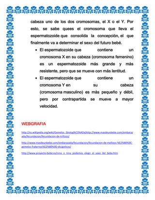 cabeza uno de los dos cromosomas, el X o el Y. Por
esto, se sabe quees el cromosoma que lleva el
espermatozoide que consolida la concepción, el que
finalmente va a determinar el sexo del futuro bebé.
El espermatozoide que

contiene

un

cromosoma X en su cabeza (cromosoma femenino)
es

un

espermatozoide

más

grande

y

más

resistente, pero que se mueve con más lentitud.
El espermatozoide que
cromosoma Y en

contiene

un

su

cabeza

(cromosoma masculino) es más pequeño y débil,
pero

por

contrapartida

se

mueve

a

mayor

velocidad.

WEBGRAFIA
http://es.wikipedia.org/wiki/Gemelos_(biolog%C3%ADa)http://www.masdeunbebe.com/embaraz
ada/fecundacion/fecundacion-de-trillizos/
http://www.masdeunbebe.com/embarazada/fecundacion/fecundacion-de-mellizos-%E2%80%9Cgemelos-fraternos%E2%80%9D-dicigoticos/
http://www.proyecto-bebe.es/nino_o_nina_podemos_elegir_el_sexo_del_bebe.htm

 