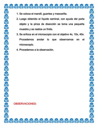 1. Se coloca el mandil, guantes y mascarilla.
2. Luego obtenido el líquido seminal, con ayuda del porta
objeto y la pinza de disección se toma una pequeña
muestra y se realiza un frotis.
3. Se enfoca en el microscopio con el objetivo 4x, 10x, 40x.
Procedemos

anotar

lo

que

microscopio.
4. Procedemos a la observación.

OBSERVACIONES:

observamos

en

el

 