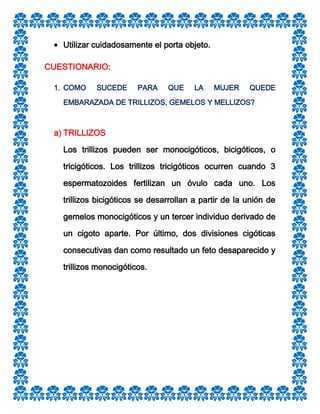 Utilizar cuidadosamente el porta objeto.
CUESTIONARIO:
1. COMO

SUCEDE

PARA

QUE

LA

MUJER

QUEDE

EMBARAZADA DE TRILLIZOS, GEMELOS Y MELLIZOS?

a) TRILLIZOS
Los trillizos pueden ser monocigóticos, bicigóticos, o
tricigóticos. Los trillizos tricigóticos ocurren cuando 3
espermatozoides fertilizan un óvulo cada uno. Los
trillizos bicigóticos se desarrollan a partir de la unión de
gemelos monocigóticos y un tercer individuo derivado de
un cigoto aparte. Por último, dos divisiones cigóticas
consecutivas dan como resultado un feto desaparecido y
trillizos monocigóticos.

 