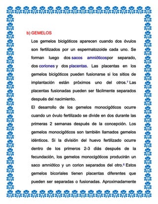 b) GEMELOS
Los gemelos bicigóticos aparecen cuando dos óvulos
son fertilizados por un espermatozoide cada uno. Se
forman

luego

dos sacos

amnióticospor

separado,

dos coriones y dos placentas. Las placentas en los
gemelos bicigóticos pueden fusionarse si los sitios de
implantación

están

próximos

uno

del

otros.7 Las

placentas fusionadas pueden ser fácilmente separados
después del nacimiento.
El desarrollo de los gemelos monocigóticos ocurre
cuando un óvulo fertilizado se divide en dos durante las
primeras 2 semanas después de la concepción. Los
gemelos monocigóticos son también llamados gemelos
idénticos. Si la división del huevo fertilizado ocurre
dentro de los primeros 2-3 diás después de la
fecundación, los gemelos monocigóticos producirán un
saco amniótico y un corion separados del otro.6 Estos
gemelos bicoriales tienen placentas diferentes que
pueden ser separadas o fusionadas. Aproximadamente

 