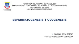 REPUBLICA BOLIVARIANA DE VENEZUELA
MINISTERIO DEL PODER POPULAR PARA LA EDUCACION SUPERIOR
UNIVERSIDAD YACAMBU
LICENCIATURA EN PSICOLOGIA
ESPERMATOGENESIS Y OVOGENESIS
✓ ALUMNA: DANA GATRIF.
✓CATEDRA: BIOLOGIA Y CONDUCTA
 
