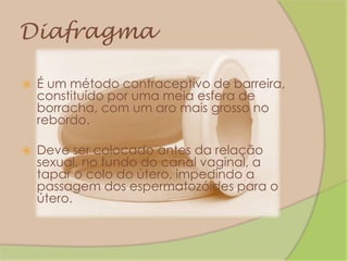 DiafragmaÉ um método contraceptivo de barreira, constituído por uma meia esfera de borracha, com um aro mais grosso no rebordo.Deve ser colocado antes da relação sexual, no fundo do canal vaginal, a tapar o colo do útero, impedindo a passagem dos espermatozóides para o útero.