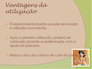 Vantagens da utilizaçãoÉ relativamente barato e pode ser lavado e utilizado novamente.Após a primeira utilização, poderá ser colocado durante os preliminares com a ajuda do parceiro.Reduz o risco do cancro do colo do útero.