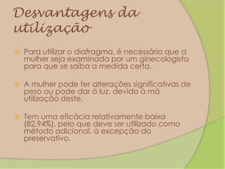Desvantagens da utilizaçãoPara utilizar o diafragma, é necessário que a mulher seja examinada por um ginecologista para que se saiba a medida certa.A mulher pode ter alterações significativas de peso ou pode dar à luz, devido à má utilização deste.Tem uma eficácia relativamente baixa (82,94%), pelo que deve ser utilizado como método adicional, à excepção do preservativo.
