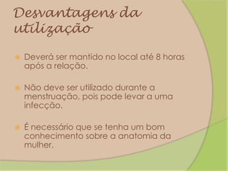 Desvantagens da utilizaçãoDeverá ser mantido no local até 8 horas após a relação.Não deve ser utilizado durante a menstruação, pois pode levar a uma infecção.É necessário que se tenha um bom conhecimento sobre a anatomia da mulher.