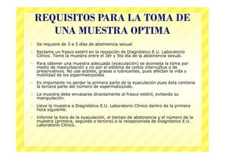 REQUISITOS PARA LA TOMA DE
       UNA MUESTRA OPTIMA
   Se requiere de 3 a 5 días de abstinencia sexual
   Reclame un frasco estéril en la recepción de Diagnóstico E.U. Laboratorio
    Clínico. Tome la muestra entre el 3er y 5to día de la abstinencia sexual.
   Para obtener una muestra adecuada (eyaculación) se aconseja la toma por
    medio de masturbación y no por el sistema de coitos interruptus o de
    preservativos. No use aceites, grasas o lubricantes, pues afectan la vida y
    motilidad de los espermatozoides
   Es importante no perder la primera parte de la eyaculación pues ésta contiene
    la tercera parte del número de espermatozoide.
   La muestra debe envasarse directamente al frasco estéril, evitando su
    manipulación.
   Lleve la muestra a Diagnóstico E.U. Laboratorio Clínico dentro de la primera
    hora siguiente.
   Informe la hora de la eyaculación, el tiempo de abstinencia y el número de la
    muestra (primera, segunda o tercera) a la recepcionista de Diagnóstico E.U.
    Laboratorio Clínico.
 
