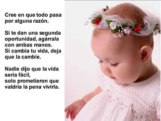 Cree en que todo pasa por alguna razón.  Si te dan una segunda oportunidad, agárrala  con ambas manos.  Si cambia tu vida, deja que la cambie.  Nadie dijo que la vida sería fácil,  solo prometieron que valdría la pena vivirla.   