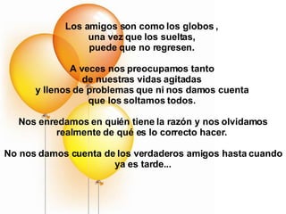 Los amigos son como los globos ,  una vez que los sueltas,  puede que no regresen.  A veces nos preocupamos tanto  de nuestras vidas agitadas  y llenos de problemas que ni nos damos cuenta  que los soltamos todos.  Nos enredamos en quién tiene la razón y nos olvidamos realmente de qué es lo correcto hacer.  No nos damos cuenta de los verdaderos amigos hasta cuando ya es tarde... 
