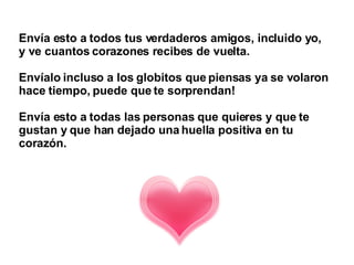 Envía esto a todos tus verdaderos amigos, incluido yo,  y ve cuantos corazones recibes de vuelta.  Envíalo incluso a los globitos que piensas ya se volaron hace tiempo, puede que te sorprendan!  Envía esto a todas las personas que quieres y que te gustan y que han dejado una huella positiva en tu corazón.   