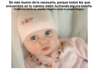 Se más bueno de lo necesario, porque todos los que encuentras en tu camino están luchando alguna batalla.   Cuida tus palabras, pueden llegar a cortar tu propia lengua.   