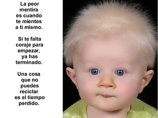 La peor mentira  es cuando  te mientes  a ti mismo.  Si te falta coraje para empezar,  ya has terminado.  Una cosa  que no puedes reciclar  es el tiempo perdido.   