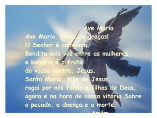 Ave Maria Ave Maria, cheia de graças! O Senhor é convosco. Bendita sois vós entre as mulheres, e bendito é o fruto  do vosso ventre, Jesus. Santa Maria, Mãe de Jesus,   rogai por nós filhos e filhas de Deus,  agora e na hora de nossa vitória Sobre  o pecado, a doença e a morte.   Amém. 