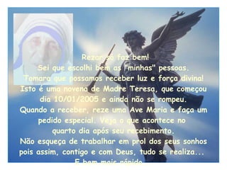   Rezar só faz bem! Sei que escolhi bem as "minhas" pessoas. Tomara que possamos receber luz e força divina! Isto é uma novena de Madre Teresa, que começou dia 10/01/2005 e ainda não se rompeu. Quando a receber, reze uma Ave Maria e faça um pedido especial. Veja o que acontece no  quarto dia após seu recebimento. Não esqueça de trabalhar em prol dos seus sonhos pois assim, contigo e com Deus, tudo se realiza...  E bem mais rápido... 