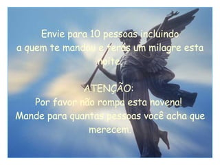 Envie para 10 pessoas incluindo a quem te mandou e terás um milagre esta noite. ATENÇÃO:  Por favor não rompa esta novena!  Mande para quantas pessoas você acha que merecem. 