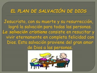 EL PLAN DE SALVACIÓN DE DIOS
Jesucristo, con su muerte y su resurrección,
logró la salvación para todas las personas.
La salvación cristiana consiste en resucitar y
vivir eternamente en completa felicidad con
Dios. Esta salvación proviene del gran amor
de Dios a las personas.