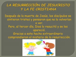 Después de la muerte de Jesús, los discípulos se
sintieron tristes y pensaron que no lo volverían
a ver.
Pero, al tercer día, Dios lo resucitó y se les
apareció.
Gracias a este hecho extraordinario
comprendieron el misterio de la resurrección.