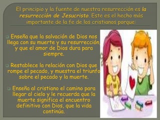  Enseña que la salvación de Dios nos
llega con su muerte y su resurrección,
y que el amor de Dios dura para
siempre.
Restablece la relación con Dios que
rompe el pecado, y muestra el triunfo
sobre el pecado y la muerte.
Enseña al cristiano el camino para
llegar al cielo y le recuerda que la
muerte significa el encuentro
definitivo con Dios, que la vida
continúa.